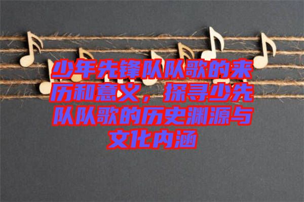 少年先鋒隊(duì)隊(duì)歌的來歷和意義，探尋少先隊(duì)隊(duì)歌的歷史淵源與文化內(nèi)涵