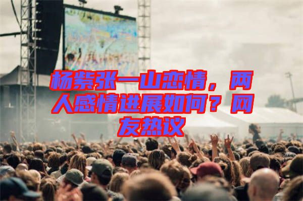 楊紫張一山戀情，兩人感情進展如何？網(wǎng)友熱議