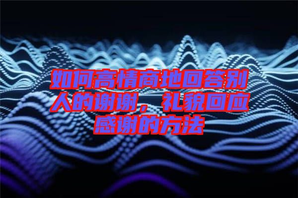 如何高情商地回答別人的謝謝，禮貌回應(yīng)感謝的方法