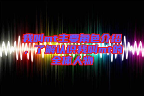 我叫mt主要角色介紹，了解認(rèn)識我叫mt的全體人物