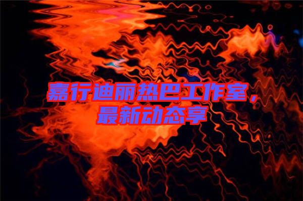 嘉行迪麗熱巴工作室，最新動(dòng)態(tài)享