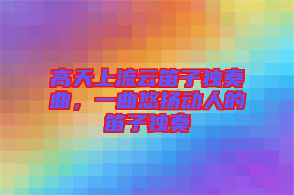高天上流云笛子獨奏曲，一曲悠揚動人的笛子獨奏