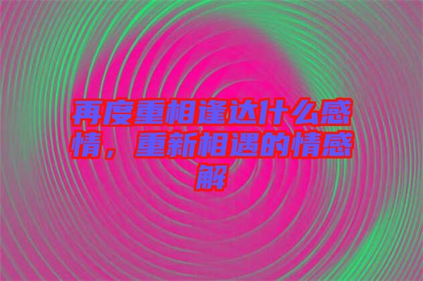 再度重相逢達(dá)什么感情，重新相遇的情感解