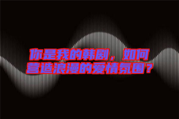 你是我的韓劇，如何營(yíng)造浪漫的愛(ài)情氛圍？