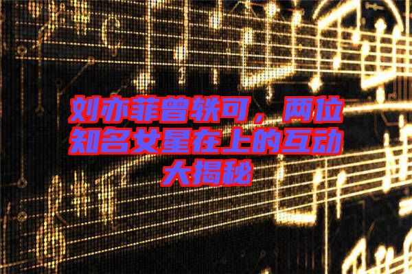 劉亦菲曾軼可，兩位知名女星在上的互動(dòng)大揭秘