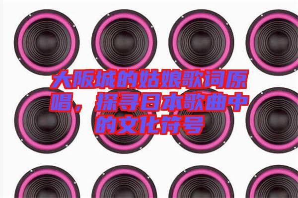大阪城的姑娘歌詞原唱，探尋日本歌曲中的文化符號
