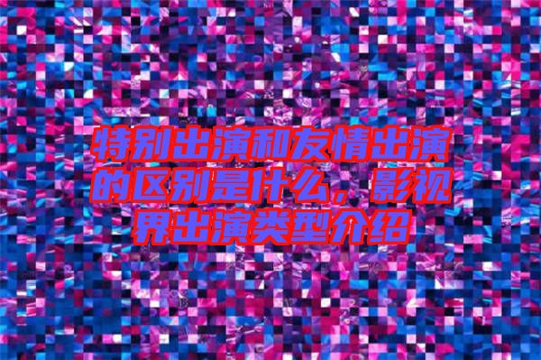 特別出演和友情出演的區(qū)別是什么，影視界出演類型介紹