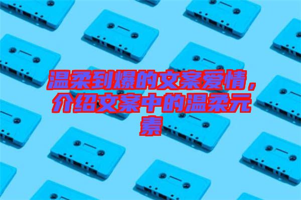 溫柔到爆的文案愛情，介紹文案中的溫柔元素