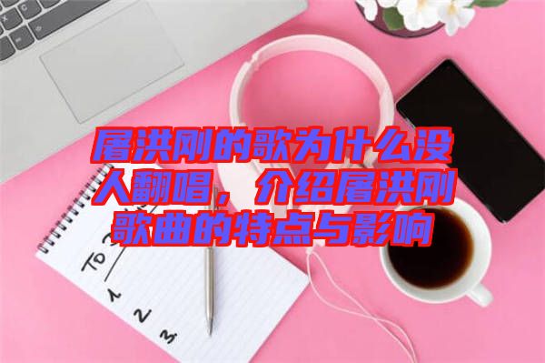 屠洪剛的歌為什么沒人翻唱，介紹屠洪剛歌曲的特點(diǎn)與影響