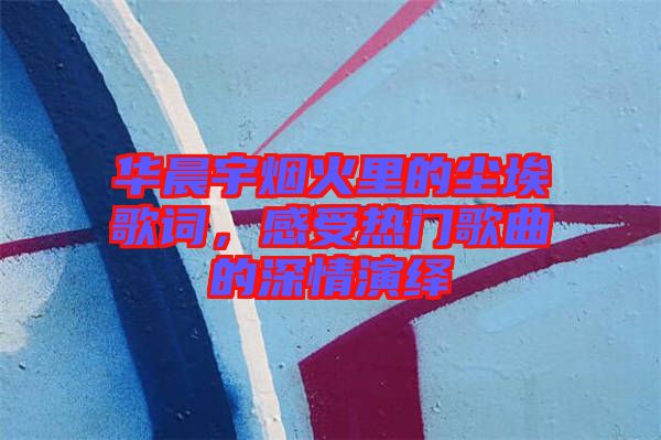華晨宇煙火里的塵埃歌詞，感受熱門歌曲的深情演繹