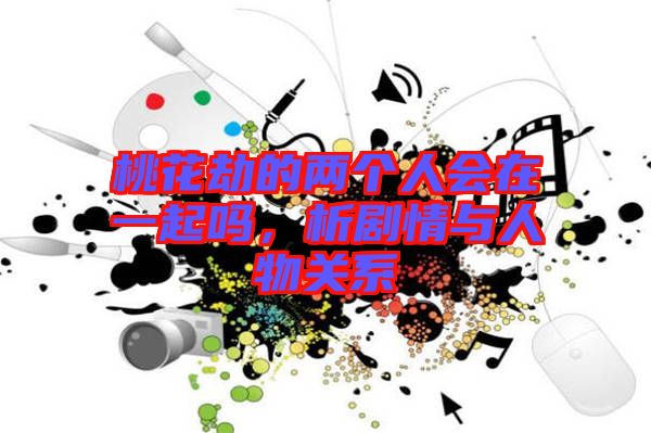 桃花劫的兩個人會在一起嗎，析劇情與人物關(guān)系