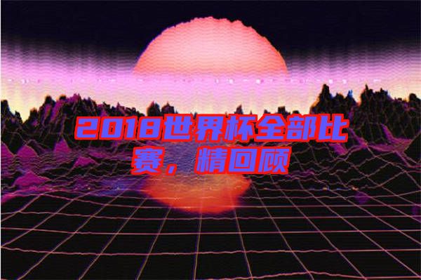 2018世界杯全部比賽，精回顧