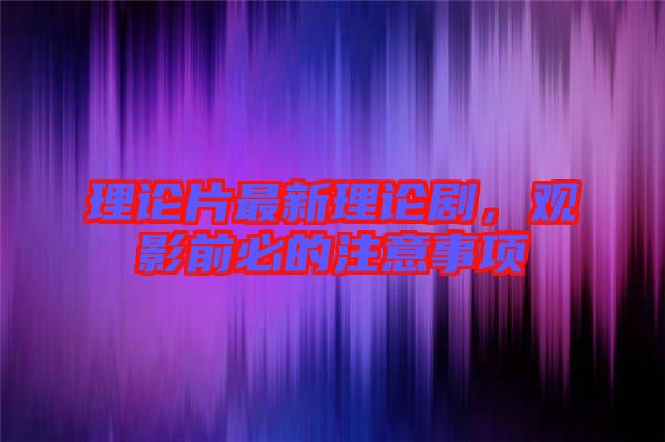 理論片最新理論劇，觀影前必的注意事項(xiàng)