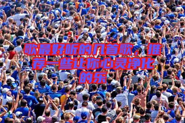 歌最好聽(tīng)的幾首歌，推薦一些讓你心靈凈化的樂(lè)