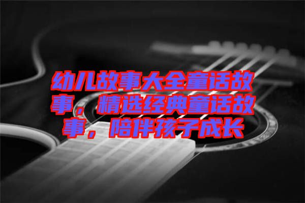 幼兒故事大全童話故事，精選經(jīng)典童話故事，陪伴孩子成長(zhǎng)