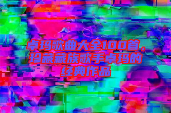 卓瑪歌曲大全100首，珍藏藏族歌手卓瑪?shù)慕?jīng)典作品