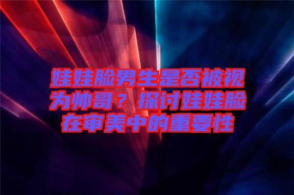 娃娃臉男生是否被視為帥哥？探討娃娃臉在審美中的重要性