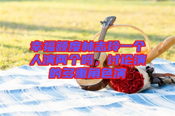 幸福額度林志玲一個(gè)人演兩個(gè)嗎，討論演的多重角色演