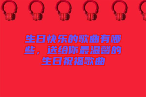 生日快樂的歌曲有哪些，送給你最溫馨的生日祝福歌曲