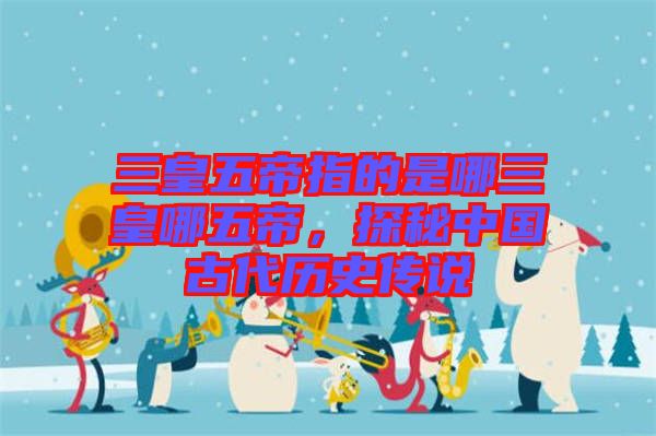 三皇五帝指的是哪三皇哪五帝，探秘中國(guó)古代歷史傳說