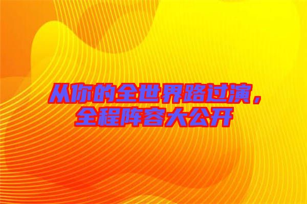 從你的全世界路過(guò)演，全程陣容大公開(kāi)