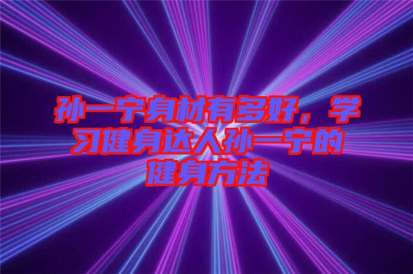 孫一寧身材有多好，學(xué)習(xí)健身達(dá)人孫一寧的健身方法