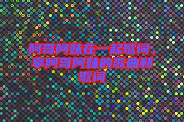 阿哥阿妹在一起歌詞，享阿哥阿妹的歌曲和歌詞