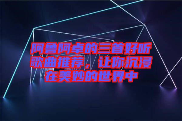 阿魯阿卓的三首好聽歌曲推薦，讓你沉浸在美妙的世界中