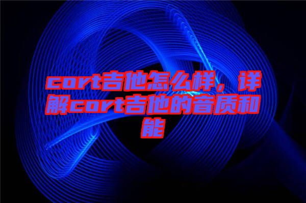 cort吉他怎么樣，詳解cort吉他的音質(zhì)和能