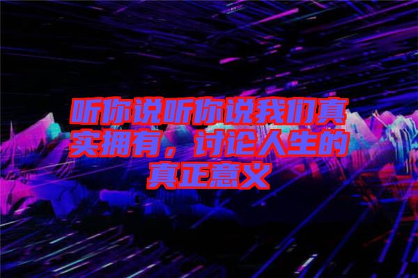 聽(tīng)你說(shuō)聽(tīng)你說(shuō)我們真實(shí)擁有，討論人生的真正意義