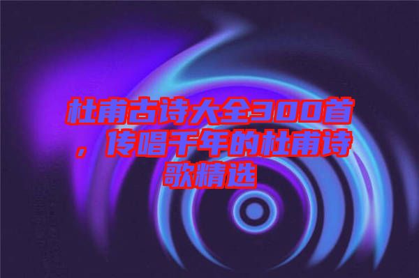 杜甫古詩大全300首，傳唱千年的杜甫詩歌精選