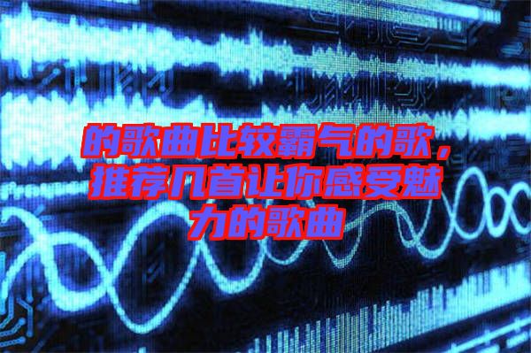 的歌曲比較霸氣的歌，推薦幾首讓你感受魅力的歌曲