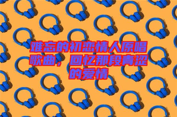 難忘的初戀情人原唱歌曲，回憶那段青澀的愛情