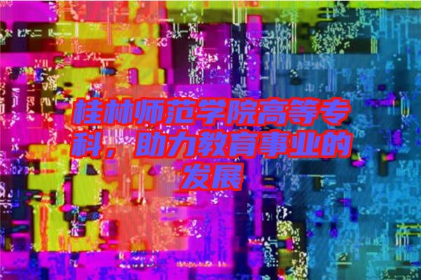 桂林師范學(xué)院高等?？?，助力教育事業(yè)的發(fā)展