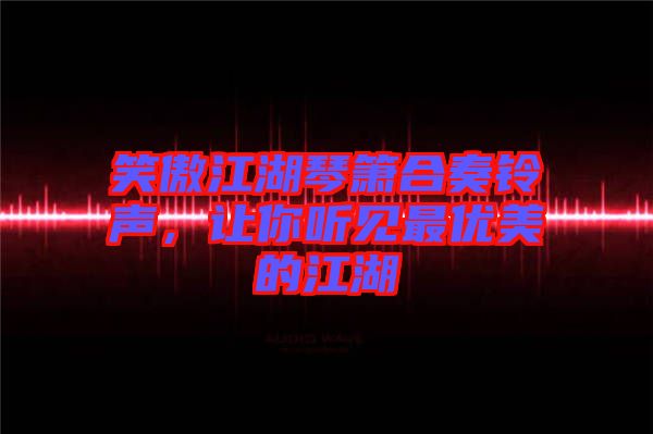 笑傲江湖琴簫合奏鈴聲，讓你聽(tīng)見(jiàn)最優(yōu)美的江湖