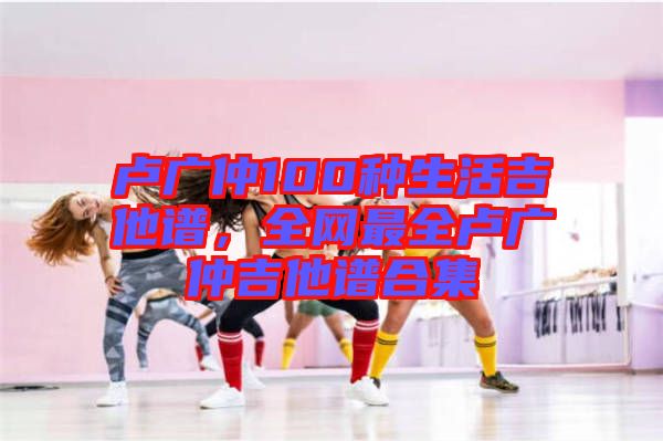 盧廣仲100種生活吉他譜，全網(wǎng)最全盧廣仲吉他譜合集