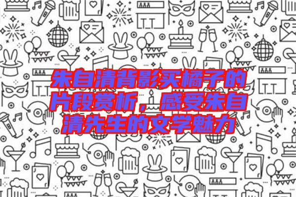 朱自清背影買橘子的片段賞析，感受朱自清先生的文學(xué)魅力