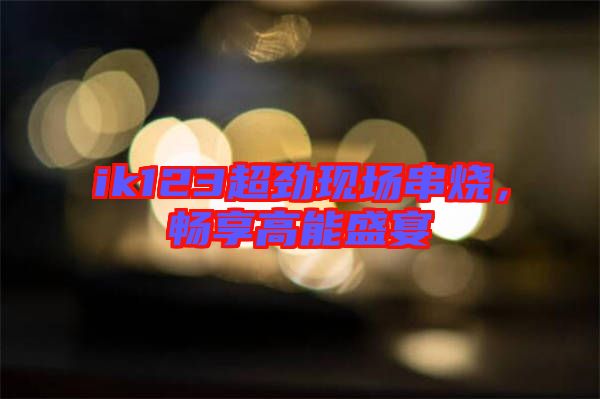 ik123超勁現(xiàn)場串燒，暢享高能盛宴