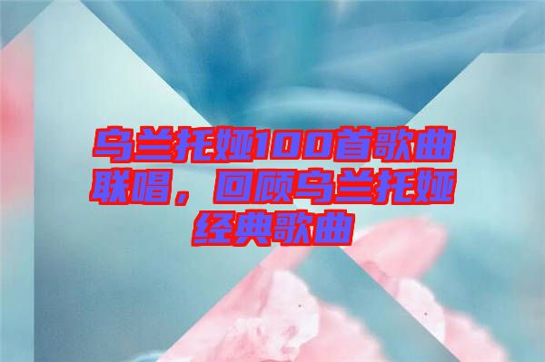 烏蘭托婭100首歌曲聯(lián)唱，回顧烏蘭托婭經(jīng)典歌曲