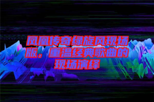 鳳凰傳奇綠旋風(fēng)現(xiàn)場(chǎng)版，重溫經(jīng)典歌曲的現(xiàn)場(chǎng)演繹
