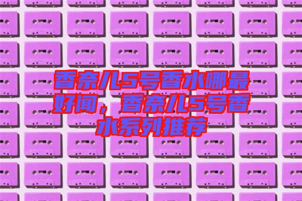 香奈兒5號(hào)香水哪最好聞，香奈兒5號(hào)香水系列推薦