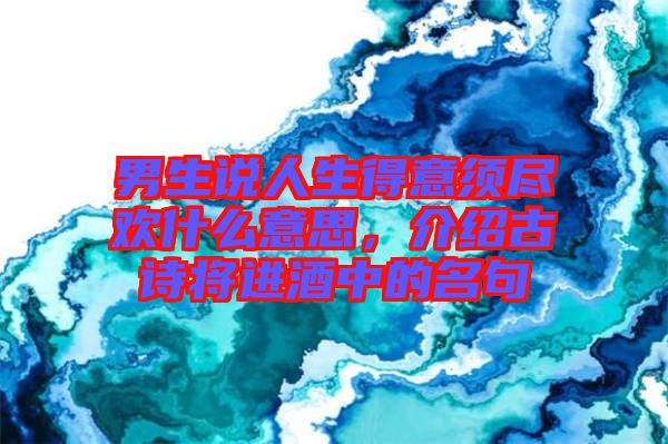 男生說(shuō)人生得意須盡歡什么意思，介紹古詩(shī)將進(jìn)酒中的名句