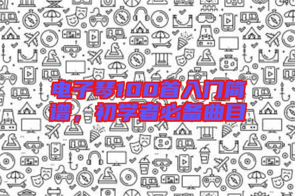 電子琴100首入門簡(jiǎn)譜，初學(xué)者必備曲目