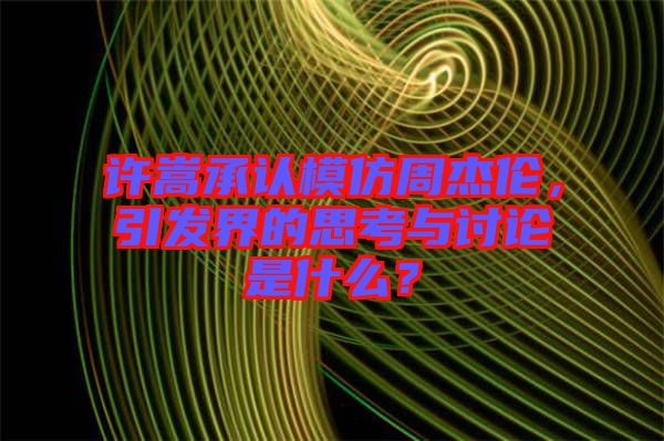 許嵩承認模仿周杰倫，引發(fā)界的思考與討論是什么？