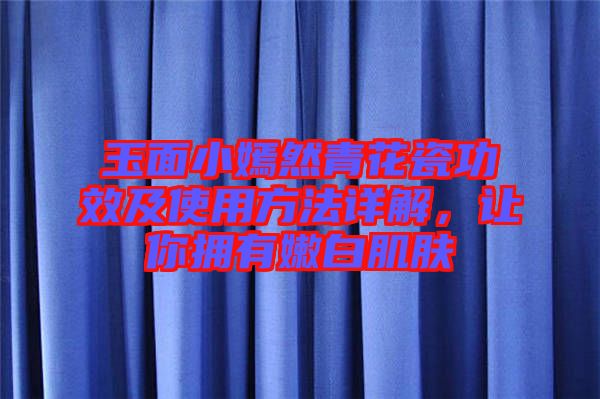 玉面小嫣然青花瓷功效及使用方法詳解，讓你擁有嫩白肌膚