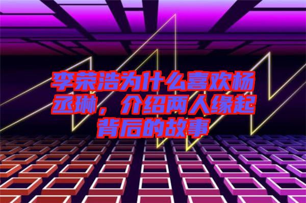 李榮浩為什么喜歡楊丞琳，介紹兩人緣起背后的故事