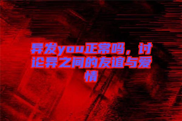 異發(fā)you正常嗎，討論異之間的友誼與愛情