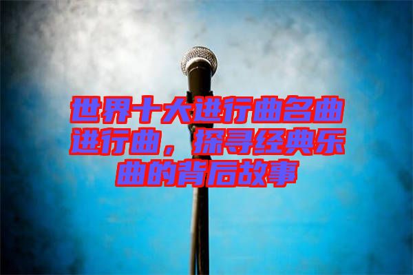世界十大進(jìn)行曲名曲進(jìn)行曲，探尋經(jīng)典樂曲的背后故事
