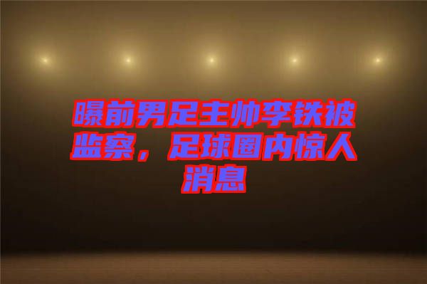 曝前男足主帥李鐵被監(jiān)察，足球圈內(nèi)驚人消息