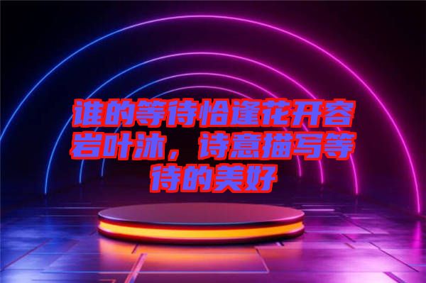 誰(shuí)的等待恰逢花開(kāi)容巖葉沐，詩(shī)意描寫(xiě)等待的美好